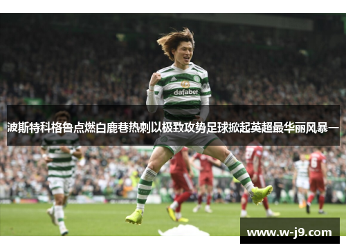 波斯特科格鲁点燃白鹿巷热刺以极致攻势足球掀起英超最华丽风暴一