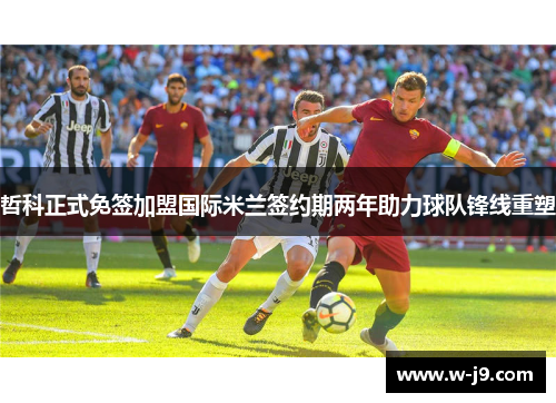 哲科正式免签加盟国际米兰签约期两年助力球队锋线重塑